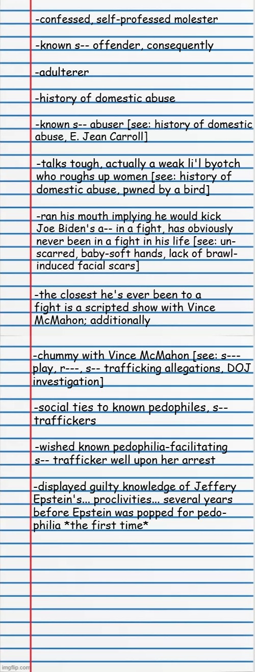 Heya, Trump-cult kids, it's time for Dear Leader's Documented Unfitness for Office 6: Gander Sauce Edition | -confessed, self-professed molester; -known s-- offender, consequently; -adulterer; -history of domestic abuse; -known s-- abuser [see: history of domestic
abuse, E. Jean Carroll]; -talks tough, actually a weak li'l byotch
who roughs up women [see: history of
domestic abuse, pwned by a bird]; -ran his mouth implying he would kick
Joe Biden's a-- in a fight, has obviously
never been in a fight in his life [see: un-
scarred, baby-soft hands, lack of brawl-
induced facial scars]; -the closest he's ever been to a
fight is a scripted show with Vince
McMahon; additionally; -chummy with Vince McMahon [see: s---
play, r---, s-- trafficking allegations, DOJ
investigation]; -social ties to known pedophiles, s--
traffickers; -wished known pedophilia-facilitating s-- trafficker well upon her arrest; -displayed guilty knowledge of Jeffery
Epstein's... proclivities... several years
before Epstein was popped for pedo-
philia *the first time* | image tagged in lined paper,trump unfit unqualified dangerous,weak,criminal,fake | made w/ Imgflip meme maker