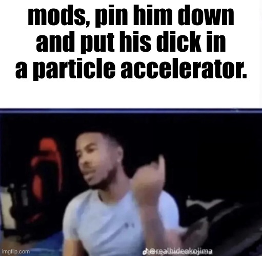 no comment | mods, pin him down and put his dick in a particle accelerator. | image tagged in mods pin him down and twist his nuts counter-clockwise,msmg,shitpost | made w/ Imgflip meme maker