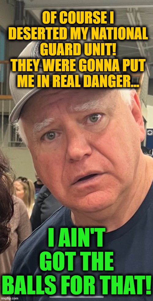 Tim Walz Lies | OF COURSE I DESERTED MY NATIONAL GUARD UNIT!
THEY WERE GONNA PUT ME IN REAL DANGER... I AIN'T GOT THE BALLS FOR THAT! | image tagged in tim walz lies,stolen valor,walz,harris,election,politics | made w/ Imgflip meme maker