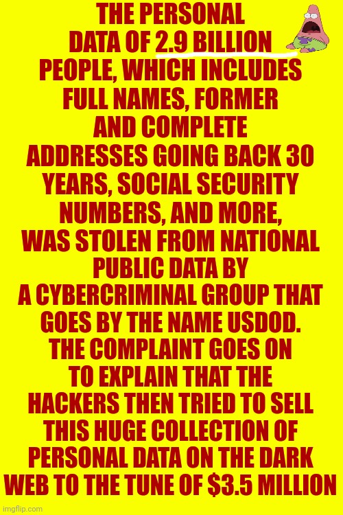 Desperate People Will Do Desperate Things In Desperate Times ... Be Careful Or YOU Could Get Hurt | THE PERSONAL DATA OF 2.9 BILLION PEOPLE, WHICH INCLUDES FULL NAMES, FORMER AND COMPLETE ADDRESSES GOING BACK 30 YEARS, SOCIAL SECURITY NUMBERS, AND MORE, WAS STOLEN FROM NATIONAL; PUBLIC DATA BY A CYBERCRIMINAL GROUP THAT GOES BY THE NAME USDOD. THE COMPLAINT GOES ON TO EXPLAIN THAT THE HACKERS THEN TRIED TO SELL THIS HUGE COLLECTION OF PERSONAL DATA ON THE DARK WEB TO THE TUNE OF $3.5 MILLION | image tagged in pay attention,good to know,now you know and knowing is half the battle,be careful,how it started vs how it's going,memes | made w/ Imgflip meme maker