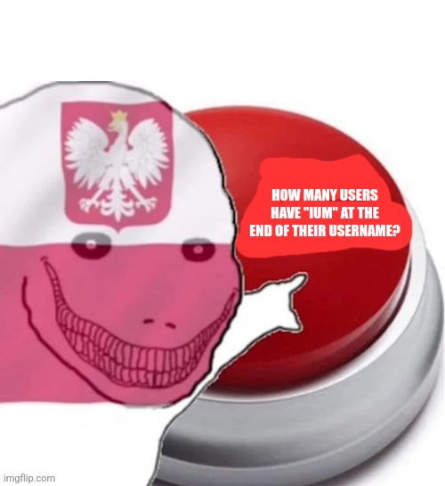 Poland button | HOW MANY USERS HAVE "IUM" AT THE END OF THEIR USERNAME? | image tagged in poland button | made w/ Imgflip meme maker