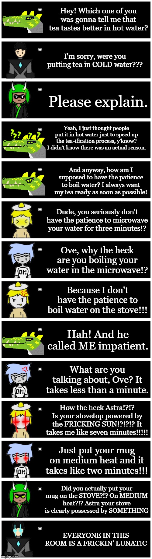 C H A O S | Hey! Which one of you was gonna tell me that tea tastes better in hot water? I'm sorry, were you putting tea in COLD water??? Please explain. Yeah, I just thought people put it in hot water just to speed up the tea-ification process, y'know? I didn't know there was an actual reason. And anyway, how am I supposed to have the patience to boil water? I always want my tea ready as soon as possible! Dude, you seriously don't have the patience to microwave your water for three minutes!? Ove, why the heck are you boiling your water in the microwave!? Because I don't have the patience to boil water on the stove!!! Hah! And he called ME impatient. What are you talking about, Ove? It takes less than a minute. How the heck Astra!?!? Is your stovetop powered by the FRICKING SUN!?!?!? It takes me like seven minutes!!!!! Just put your mug on medium heat and it takes like two minutes!!! Did you actually put your mug on the STOVE?!? On MEDIUM heat?!? Astra your stove is clearly possessed by SOMETHING; EVERYONE IN THIS ROOM IS A FRICKIN' LUNATIC | image tagged in 4 undertale textboxes,undertale text box | made w/ Imgflip meme maker