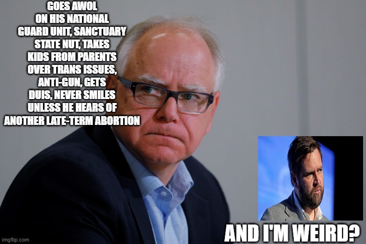 MN Governor Tim Walz | GOES AWOL ON HIS NATIONAL GUARD UNIT, SANCTUARY STATE NUT, TAKES KIDS FROM PARENTS OVER TRANS ISSUES, ANTI-GUN, GETS DUIS, NEVER SMILES UNLESS HE HEARS OF ANOTHER LATE-TERM ABORTION; AND I'M WEIRD? | image tagged in mn governor tim walz | made w/ Imgflip meme maker