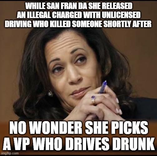 Kamala Harris  | WHILE SAN FRAN DA SHE RELEASED AN ILLEGAL CHARGED WITH UNLICENSED DRIVING WHO KILLED SOMEONE SHORTLY AFTER; NO WONDER SHE PICKS A VP WHO DRIVES DRUNK | image tagged in kamala harris | made w/ Imgflip meme maker