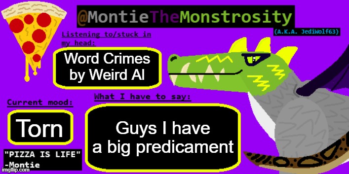 I'll explain in the comments | Word Crimes by Weird Al; Guys I have a big predicament; Torn | image tagged in montiethemonstrosity announcement template | made w/ Imgflip meme maker