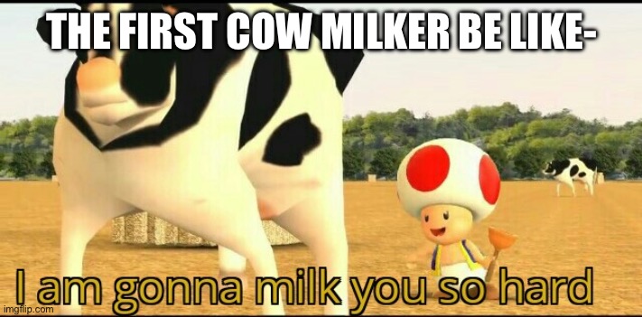 I am gonna milk you so hard | THE FIRST COW MILKER BE LIKE- | image tagged in i am gonna milk you so hard | made w/ Imgflip meme maker