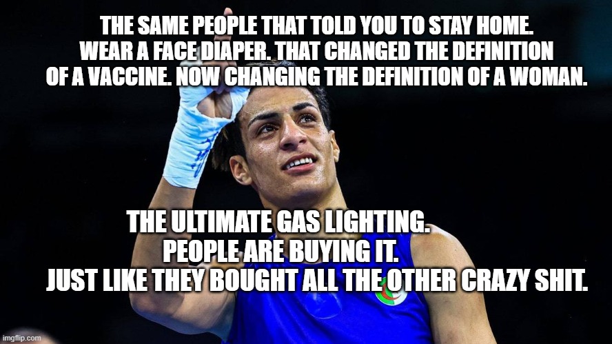 Imane Khelif is a XY | THE SAME PEOPLE THAT TOLD YOU TO STAY HOME. WEAR A FACE DIAPER. THAT CHANGED THE DEFINITION OF A VACCINE. NOW CHANGING THE DEFINITION OF A WOMAN. THE ULTIMATE GAS LIGHTING.           PEOPLE ARE BUYING IT.         
        JUST LIKE THEY BOUGHT ALL THE OTHER CRAZY SHIT. | image tagged in imane khelif is a xy | made w/ Imgflip meme maker