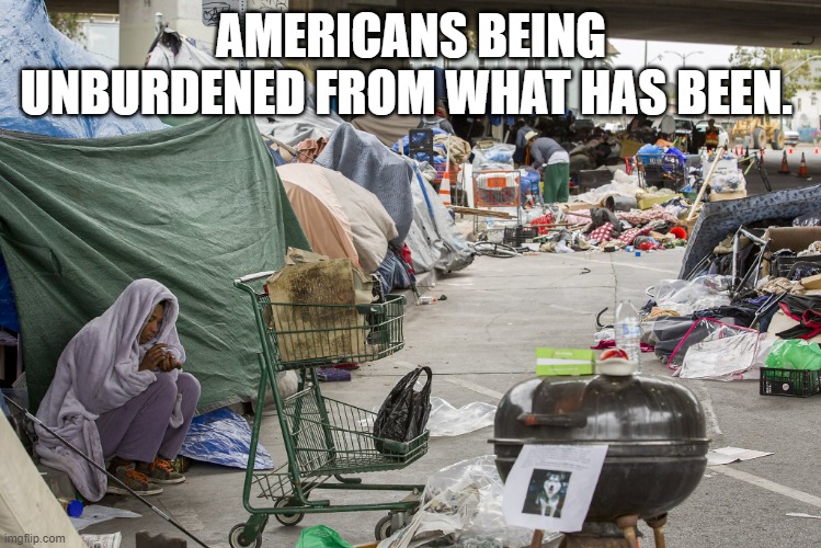 Homeless in California | AMERICANS BEING UNBURDENED FROM WHAT HAS BEEN. | image tagged in homeless in california | made w/ Imgflip meme maker