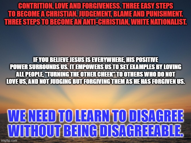 It is time for me to practice what I preach! | CONTRITION, LOVE AND FORGIVENESS. THREE EASY STEPS TO BECOME A CHRISTIAN. JUDGEMENT, BLAME AND PUNISHMENT. THREE STEPS TO BECOME AN ANTI-CHRISTIAN, WHITE NATIONALIST. IF YOU BELIEVE JESUS IS EVERYWHERE, HIS POSITIVE POWER SURROUNDS US. IT EMPOWERS US TO SET EXAMPLES BY LOVING ALL PEOPLE, "TURNING THE OTHER CHEEK" TO OTHERS WHO DO NOT LOVE US, AND NOT JUDGING BUT FORGIVING THEM AS HE HAS FORGIVEN US. WE NEED TO LEARN TO DISAGREE WITHOUT BEING DISAGREEABLE. | image tagged in sunrise | made w/ Imgflip meme maker