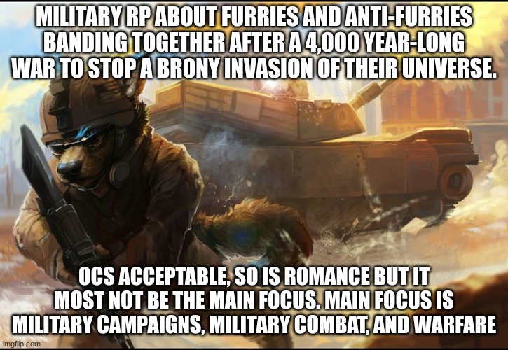 i tried this befoe and some mods thought it wasn't an rp so i fixed it | MILITARY RP ABOUT FURRIES AND ANTI-FURRIES BANDING TOGETHER AFTER A 4,000 YEAR-LONG WAR TO STOP A BRONY INVASION OF THEIR UNIVERSE. OCS ACCEPTABLE, SO IS ROMANCE BUT IT MOST NOT BE THE MAIN FOCUS. MAIN FOCUS IS MILITARY CAMPAIGNS, MILITARY COMBAT, AND WARFARE | made w/ Imgflip meme maker