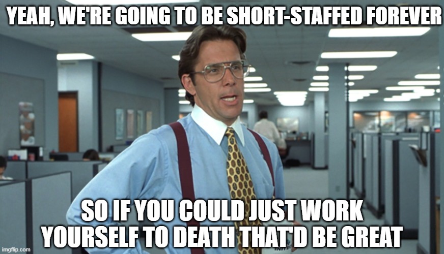 Office Space Bill Lumbergh | YEAH, WE'RE GOING TO BE SHORT-STAFFED FOREVER; SO IF YOU COULD JUST WORK YOURSELF TO DEATH THAT'D BE GREAT | image tagged in office space bill lumbergh | made w/ Imgflip meme maker