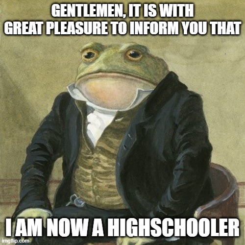 Gentlemen, it is with great pleasure to inform you that | GENTLEMEN, IT IS WITH GREAT PLEASURE TO INFORM YOU THAT; I AM NOW A HIGHSCHOOLER | image tagged in gentlemen it is with great pleasure to inform you that | made w/ Imgflip meme maker