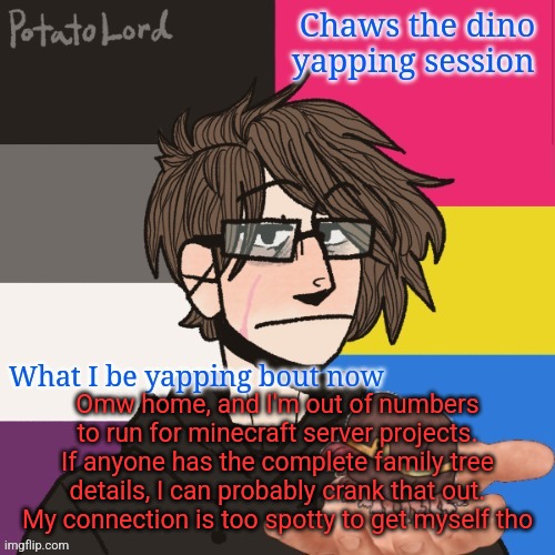 Chaws_the_dino announcement temp | Omw home, and I'm out of numbers to run for minecraft server projects. If anyone has the complete family tree details, I can probably crank that out. My connection is too spotty to get myself tho | image tagged in chaws_the_dino announcement temp | made w/ Imgflip meme maker