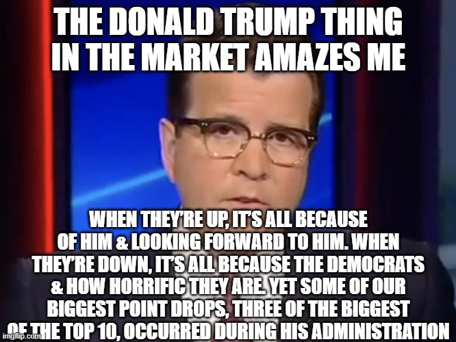 Cavuto on Trump | THE DONALD TRUMP THING IN THE MARKET AMAZES ME; WHEN THEY’RE UP, IT’S ALL BECAUSE OF HIM & LOOKING FORWARD TO HIM. WHEN THEY’RE DOWN, IT’S ALL BECAUSE THE DEMOCRATS & HOW HORRIFIC THEY ARE. YET SOME OF OUR BIGGEST POINT DROPS, THREE OF THE BIGGEST OF THE TOP 10, OCCURRED DURING HIS ADMINISTRATION | image tagged in neil cavuto conservative but not pro-trump | made w/ Imgflip meme maker