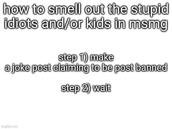 step 1) make a joke post claiming to be post banned
 
step 2) wait; how to smell out the stupid idiots and/or kids in msmg | made w/ Imgflip meme maker