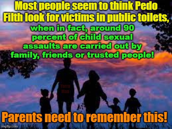 Parents should remember that 90 percent of sexual assaults on kids are carried out by family, friends or trusted people! | Most people seem to think Pedo Filth look for victims in public toilets, when in fact, around 90 percent of child sexual assaults are carried out by family, friends or trusted people! Yarra Man; Parents need to remember this! | image tagged in pedophiles,priests,magistarates,judges,predators,filth | made w/ Imgflip meme maker