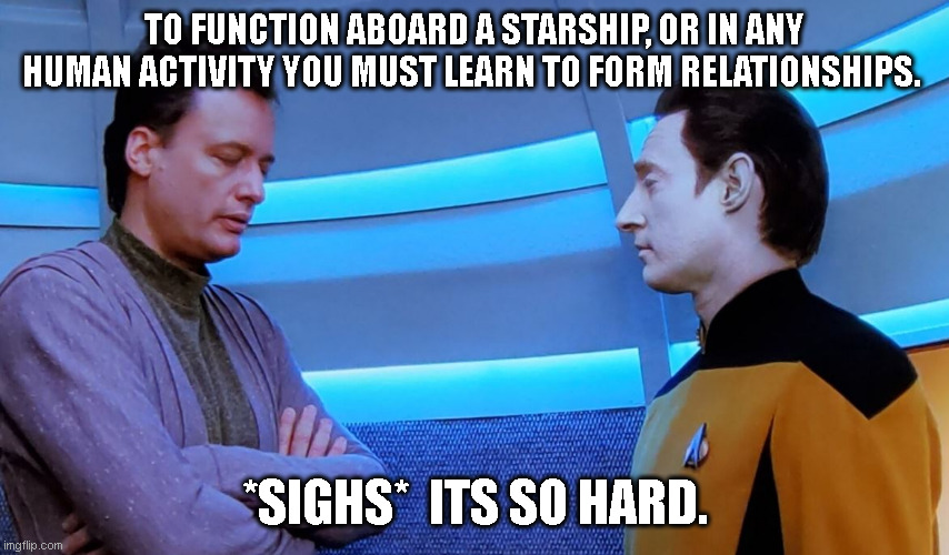 Data and Q Discuss Relationships | TO FUNCTION ABOARD A STARSHIP, OR IN ANY HUMAN ACTIVITY YOU MUST LEARN TO FORM RELATIONSHIPS. *SIGHS*  ITS SO HARD. | image tagged in star trek,q,next generation,data,relationships,funny memes | made w/ Imgflip meme maker