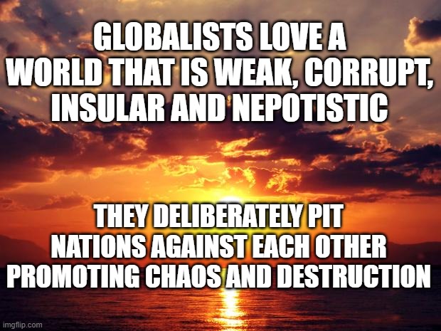 Sunset | GLOBALISTS LOVE A WORLD THAT IS WEAK, CORRUPT, INSULAR AND NEPOTISTIC; THEY DELIBERATELY PIT NATIONS AGAINST EACH OTHER PROMOTING CHAOS AND DESTRUCTION | image tagged in sunset | made w/ Imgflip meme maker