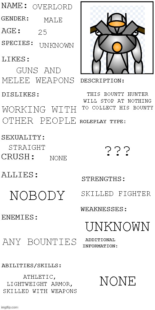 i finally found out what to do with this guy | OVERLORD; MALE; 25; UNKNOWN; GUNS AND MELEE WEAPONS; THIS BOUNTY HUNTER WILL STOP AT NOTHING TO COLLECT HIS BOUNTY; WORKING WITH OTHER PEOPLE; ??? STRAIGHT; NONE; NOBODY; SKILLED FIGHTER; UNKNOWN; ANY BOUNTIES; NONE; ATHLETIC, LIGHTWEIGHT ARMOR, SKILLED WITH WEAPONS | image tagged in updated roleplay oc showcase | made w/ Imgflip meme maker