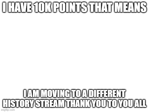 Goodbye | I HAVE 10K POINTS THAT MEANS; I AM MOVING TO A DIFFERENT HISTORY STREAM THANK YOU TO YOU ALL | image tagged in memes | made w/ Imgflip meme maker