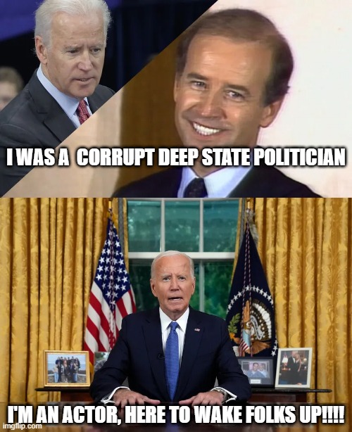 I WAS A  CORRUPT DEEP STATE POLITICIAN; I'M AN ACTOR, HERE TO WAKE FOLKS UP!!!! | image tagged in joe biden | made w/ Imgflip meme maker