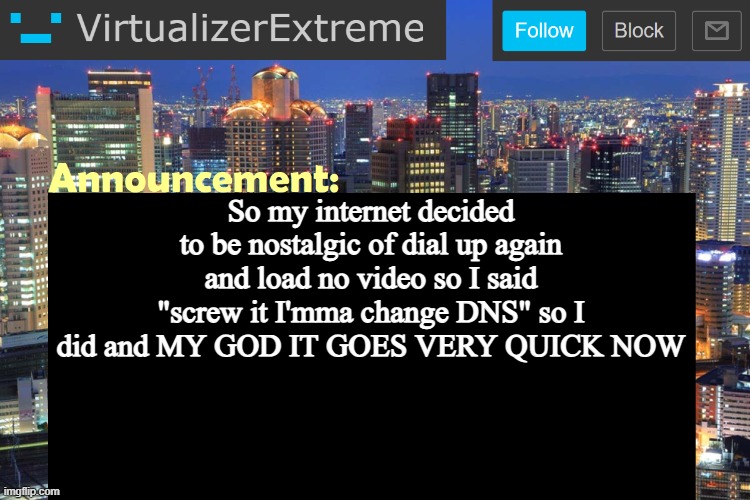 TIL my ISP's DNS sucks ass (damn that's a lotta abbreviations) | So my internet decided to be nostalgic of dial up again and load no video so I said "screw it I'mma change DNS" so I did and MY GOD IT GOES VERY QUICK NOW | image tagged in virtualizer updated announcement | made w/ Imgflip meme maker