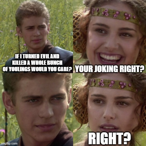 I don't think he's joking Padme | IF I TURNED EVIL AND KILLED A WHOLE BUNCH OF YOULINGS WOULD YOU CARE? YOUR JOKING RIGHT? RIGHT? | image tagged in for the better right blank | made w/ Imgflip meme maker