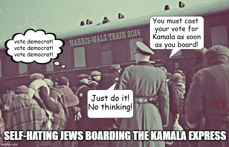 Just another demographic voting as they are told against what's best for them... | You must cast 
your vote for
Kamala as soon
as you board! vote democrat!
vote democrat!
vote democrat! Just do it!
No thinking! SELF-HATING JEWS BOARDING THE KAMALA EXPRESS | image tagged in jews,antisemitism,kamala harris | made w/ Imgflip meme maker