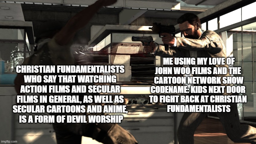 How John Woo's Christian faith helped me with my fundamentalist deconstruction | ME USING MY LOVE OF
JOHN WOO FILMS AND THE 
CARTOON NETWORK SHOW
CODENAME: KIDS NEXT DOOR 
TO FIGHT BACK AT CHRISTIAN 
FUNDAMENTALISTS; CHRISTIAN FUNDAMENTALISTS 
WHO SAY THAT WATCHING 
ACTION FILMS AND SECULAR 
FILMS IN GENERAL, AS WELL AS 
SECULAR CARTOONS AND ANIME, 
IS A FORM OF DEVIL WORSHIP | image tagged in christianity | made w/ Imgflip meme maker