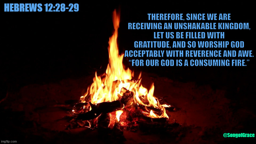 Hebrews 12:28-29 | THEREFORE, SINCE WE ARE RECEIVING AN UNSHAKABLE KINGDOM, LET US BE FILLED WITH GRATITUDE, AND SO WORSHIP GOD ACCEPTABLY WITH REVERENCE AND AWE. “FOR OUR GOD IS A CONSUMING FIRE.”; HEBREWS 12:28-29; @SongofGrace | image tagged in campfire,biblical encouragement | made w/ Imgflip meme maker