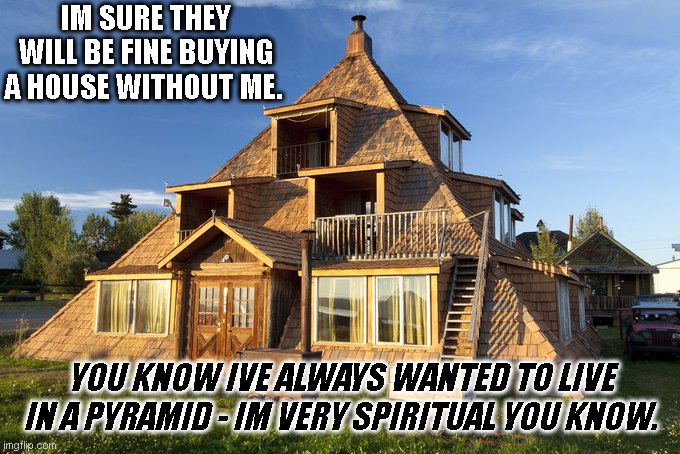 Pyramid House | IM SURE THEY WILL BE FINE BUYING A HOUSE WITHOUT ME. YOU KNOW IVE ALWAYS WANTED TO LIVE IN A PYRAMID - IM VERY SPIRITUAL YOU KNOW. | image tagged in house,pyramid,bad choces,trust,you had one job | made w/ Imgflip meme maker