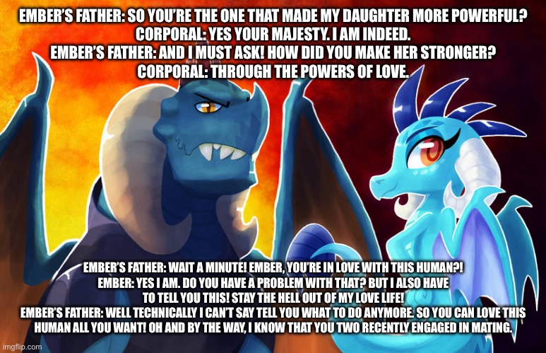 Ember’s love story s1 ep38: corporal meets ember’s father | EMBER’S FATHER: SO YOU’RE THE ONE THAT MADE MY DAUGHTER MORE POWERFUL?
CORPORAL: YES YOUR MAJESTY. I AM INDEED.
EMBER’S FATHER: AND I MUST ASK! HOW DID YOU MAKE HER STRONGER?
CORPORAL: THROUGH THE POWERS OF LOVE. EMBER’S FATHER: WAIT A MINUTE! EMBER, YOU’RE IN LOVE WITH THIS HUMAN?!
EMBER: YES I AM. DO YOU HAVE A PROBLEM WITH THAT? BUT I ALSO HAVE TO TELL YOU THIS! STAY THE HELL OUT OF MY LOVE LIFE!
EMBER’S FATHER: WELL TECHNICALLY I CAN’T SAY TELL YOU WHAT TO DO ANYMORE. SO YOU CAN LOVE THIS HUMAN ALL YOU WANT! OH AND BY THE WAY, I KNOW THAT YOU TWO RECENTLY ENGAGED IN MATING. | image tagged in dragons | made w/ Imgflip meme maker