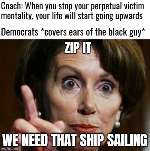 Nancy Pelosi No Spending Problem | Coach: When you stop your perpetual victim mentality, your life will start going upwards; Democrats *covers ears of the black guy*; ZIP IT; WE NEED THAT SHIP SAILING | image tagged in nancy pelosi no spending problem,democrats,black people | made w/ Imgflip meme maker