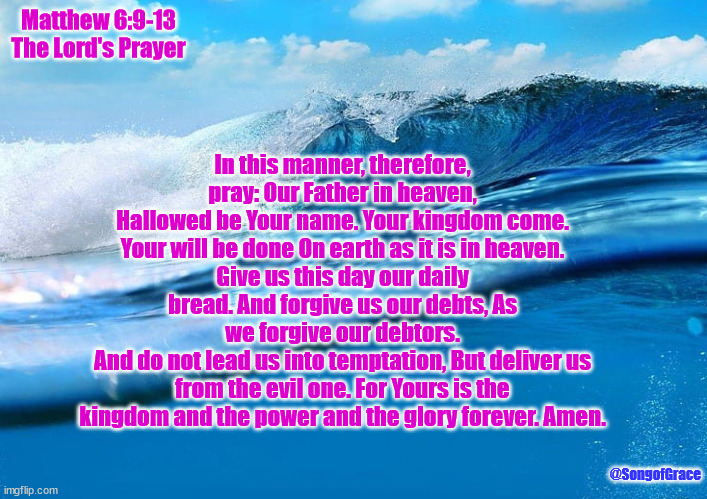 Matthew 6:9-13 | Matthew 6:9-13
The Lord's Prayer; In this manner, therefore, pray: Our Father in heaven,
Hallowed be Your name. Your kingdom come.
Your will be done On earth as it is in heaven.
Give us this day our daily bread. And forgive us our debts, As we forgive our debtors.
And do not lead us into temptation, But deliver us from the evil one. For Yours is the kingdom and the power and the glory forever. Amen. @SongofGrace | image tagged in the lord's prayer | made w/ Imgflip meme maker