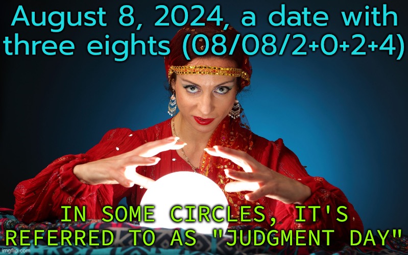 August 8, 2024, A Date With Three Eights (08/08/2+0+2+4); In Some Circles, It's Referred To As "Judgment Day" | August 8, 2024, a date with three eights (08/08/2+0+2+4); IN SOME CIRCLES, IT'S REFERRED TO AS "JUDGMENT DAY" | image tagged in fortune teller,astrology,judgement,religion,god religion universe,judgemental | made w/ Imgflip meme maker