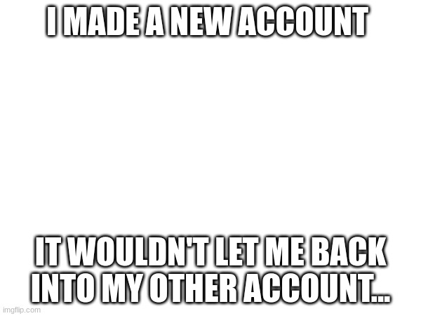 help. | I MADE A NEW ACCOUNT; IT WOULDN'T LET ME BACK INTO MY OTHER ACCOUNT... | image tagged in help,please | made w/ Imgflip meme maker