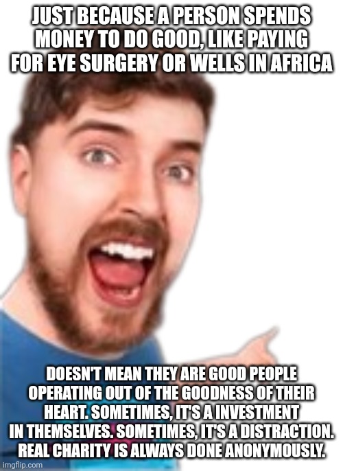 Real Charity is Never Done for Clout | JUST BECAUSE A PERSON SPENDS MONEY TO DO GOOD, LIKE PAYING FOR EYE SURGERY OR WELLS IN AFRICA; DOESN'T MEAN THEY ARE GOOD PEOPLE OPERATING OUT OF THE GOODNESS OF THEIR HEART. SOMETIMES, IT'S A INVESTMENT IN THEMSELVES. SOMETIMES, IT'S A DISTRACTION. REAL CHARITY IS ALWAYS DONE ANONYMOUSLY. | image tagged in mr beast pointing | made w/ Imgflip meme maker
