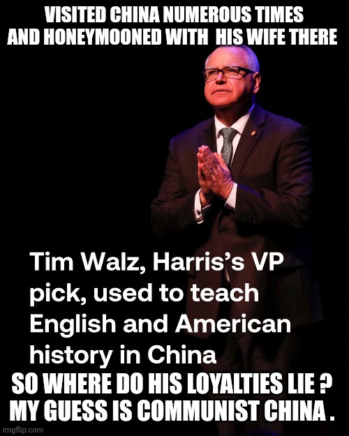 Tim Walz | VISITED CHINA NUMEROUS TIMES AND HONEYMOONED WITH  HIS WIFE THERE; SO WHERE DO HIS LOYALTIES LIE ? 
MY GUESS IS COMMUNIST CHINA . | image tagged in china | made w/ Imgflip meme maker