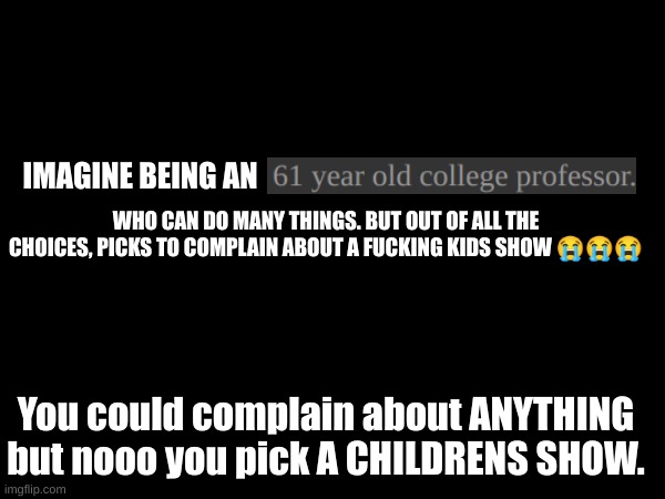 You know who you are :\ | IMAGINE BEING AN; WHO CAN DO MANY THINGS. BUT OUT OF ALL THE CHOICES, PICKS TO COMPLAIN ABOUT A FUCKING KIDS SHOW 😭😭😭; You could complain about ANYTHING but nooo you pick A CHILDRENS SHOW. | made w/ Imgflip meme maker