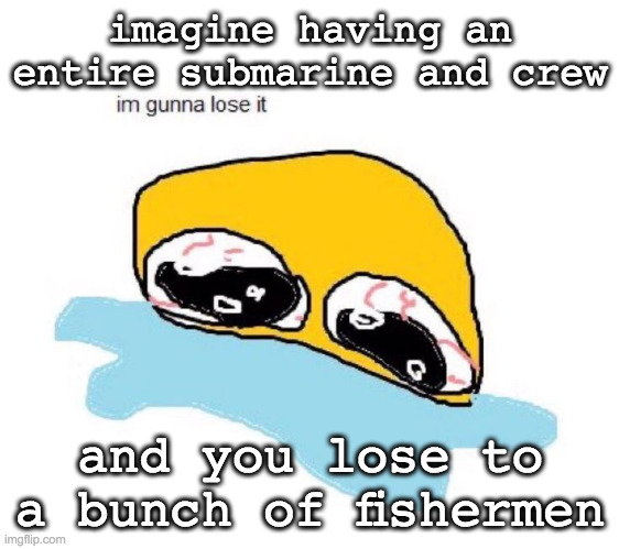 womp | imagine having an entire submarine and crew; and you lose to a bunch of fishermen | image tagged in im gunna lose it | made w/ Imgflip meme maker