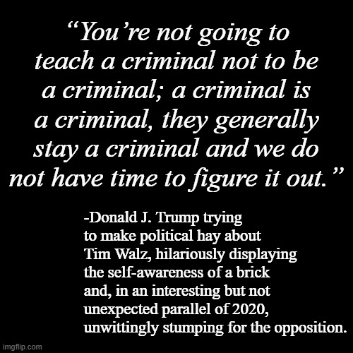 Yup, the rabbit has the gun... and with predictable results | “You’re not going to teach a criminal not to be a criminal; a criminal is a criminal, they generally stay a criminal and we do not have time to figure it out.”; -Donald J. Trump trying to make political hay about Tim Walz, hilariously displaying the self-awareness of a brick and, in an interesting but not unexpected parallel of 2020, unwittingly stumping for the opposition. | image tagged in lol,donald trump is an idiot,trump unfit unqualified dangerous,convicted,criminal,dumbass | made w/ Imgflip meme maker