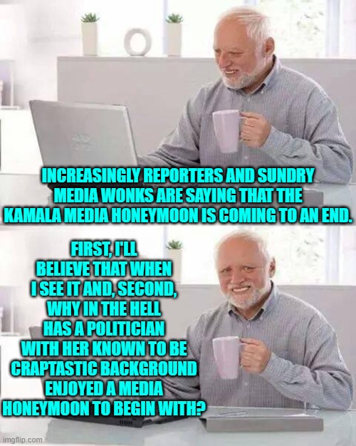 Can you say media partisanship?  I bet you can. | FIRST, I'LL BELIEVE THAT WHEN I SEE IT AND, SECOND, WHY IN THE HELL HAS A POLITICIAN WITH HER KNOWN TO BE CRAPTASTIC BACKGROUND ENJOYED A MEDIA HONEYMOON TO BEGIN WITH? INCREASINGLY REPORTERS AND SUNDRY MEDIA WONKS ARE SAYING THAT THE KAMALA MEDIA HONEYMOON IS COMING TO AN END. | image tagged in hide the pain harold | made w/ Imgflip meme maker