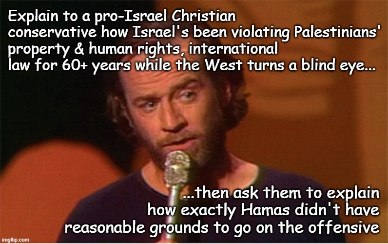 Israel-Hamas Conflict, Day 3XX & counting: want to see cognitive dissonance cranking over in real time? | Explain to a pro-Israel Christian conservative how Israel's been violating Palestinians' property & human rights, international law for 60+ years while the West turns a blind eye... ...then ask them to explain how exactly Hamas didn't have reasonable grounds to go on the offensive | image tagged in george carlin,hypocrisy,double standards,militia,gadsden flag,just sayin' | made w/ Imgflip meme maker