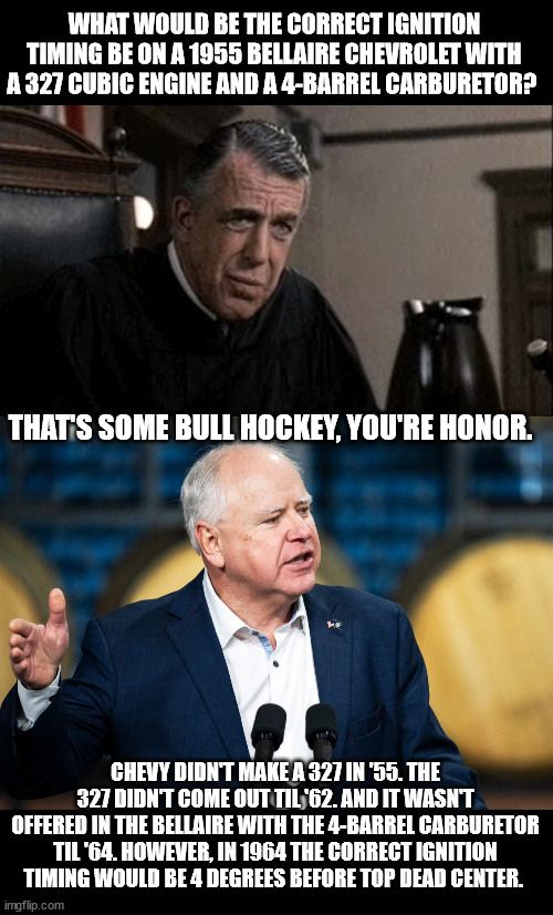 Tim Knows | WHAT WOULD BE THE CORRECT IGNITION TIMING BE ON A 1955 BELLAIRE CHEVROLET WITH A 327 CUBIC ENGINE AND A 4-BARREL CARBURETOR? THAT'S SOME BULL HOCKEY, YOU'RE HONOR. CHEVY DIDN'T MAKE A 327 IN '55. THE 327 DIDN'T COME OUT TIL '62. AND IT WASN'T OFFERED IN THE BELLAIRE WITH THE 4-BARREL CARBURETOR TIL '64. HOWEVER, IN 1964 THE CORRECT IGNITION TIMING WOULD BE 4 DEGREES BEFORE TOP DEAD CENTER. | image tagged in my cousin vinny judge,tim walz | made w/ Imgflip meme maker