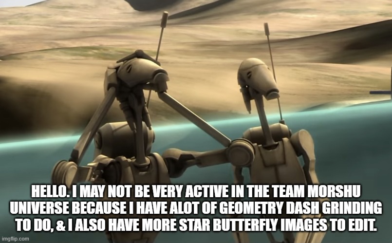 Might not be frequently active in the TMCU because i have alot of stuff to have done. | HELLO. I MAY NOT BE VERY ACTIVE IN THE TEAM MORSHU UNIVERSE BECAUSE I HAVE ALOT OF GEOMETRY DASH GRINDING TO DO, & I ALSO HAVE MORE STAR BUTTERFLY IMAGES TO EDIT. | image tagged in funni battle droids | made w/ Imgflip meme maker