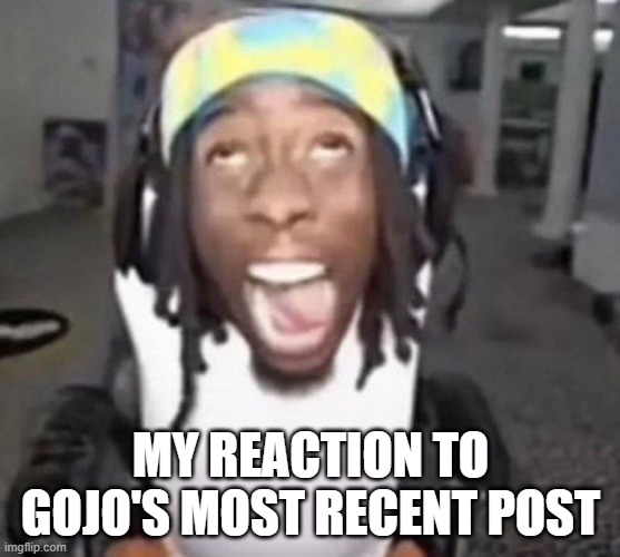 Kai Cenat gyatt | MY REACTION TO GOJO'S MOST RECENT POST | image tagged in kai cenat gyatt | made w/ Imgflip meme maker