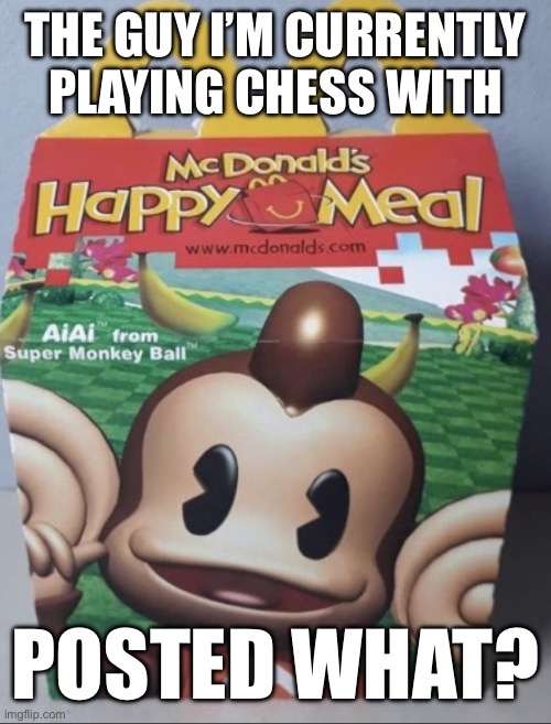 AIAI Happy Meal | THE GUY I’M CURRENTLY PLAYING CHESS WITH; POSTED WHAT? | image tagged in aiai happy meal | made w/ Imgflip meme maker