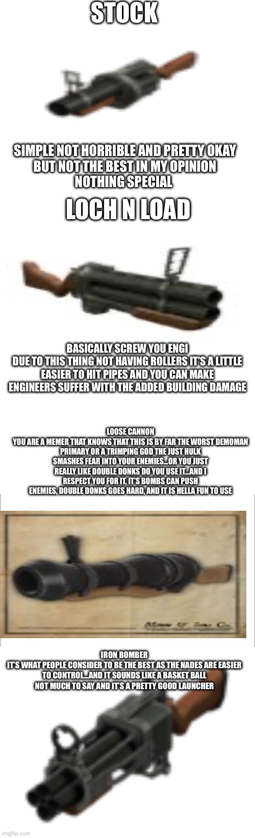 Explaining demoman primaries the best I can | STOCK; SIMPLE NOT HORRIBLE AND PRETTY OKAY
BUT NOT THE BEST IN MY OPINION
NOTHING SPECIAL; LOCH N LOAD; BASICALLY SCREW YOU ENGI
DUE TO THIS THING NOT HAVING ROLLERS IT’S A LITTLE EASIER TO HIT PIPES AND YOU CAN MAKE ENGINEERS SUFFER WITH THE ADDED BUILDING DAMAGE; LOOSE CANNON
YOU ARE A MEMER THAT KNOWS THAT THIS IS BY FAR THE WORST DEMOMAN PRIMARY OR A TRIMPING GOD THE JUST HULK SMASHES FEAR INTO YOUR ENEMIES…OR YOU JUST REALLY LIKE DOUBLE DONKS DO YOU USE IT…AND I RESPECT YOU FOR IT, IT’S BOMBS CAN PUSH ENEMIES, DOUBLE DONKS GOES HARD, AND IT IS HELLA FUN TO USE; IRON BOMBER
IT’S WHAT PEOPLE CONSIDER TO BE THE BEST AS THE NADES ARE EASIER TO CONTROL…AND IT SOUNDS LIKE A BASKET BALL
NOT MUCH TO SAY AND IT’S A PRETTY GOOD LAUNCHER | image tagged in white rectangle,white background | made w/ Imgflip meme maker