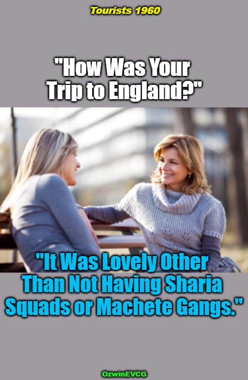 Tourists 1960 | Tourists 1960; "How Was Your 

Trip to England?"; "It Was Lovely Other 

Than Not Having Sharia 

Squads or Machete Gangs."; OzwinEVCG | image tagged in two women talking on a bench,tourism,united kingdom,islam,immigration,world occupied | made w/ Imgflip meme maker