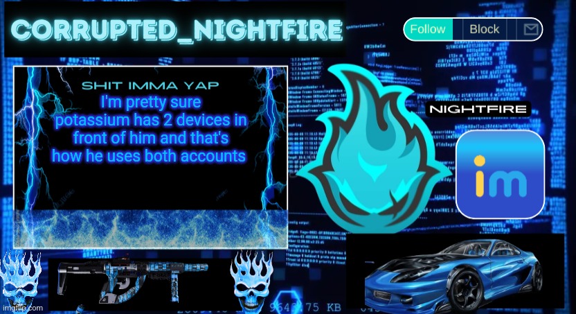 Nightfire's New Corrupted Template | I'm pretty sure potassium has 2 devices in front of him and that's how he uses both accounts | image tagged in nightfire's new corrupted template | made w/ Imgflip meme maker